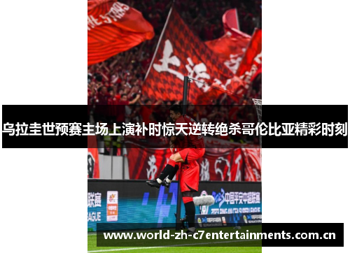 乌拉圭世预赛主场上演补时惊天逆转绝杀哥伦比亚精彩时刻 乌拉圭世预赛主场上演补时惊天逆转绝杀哥伦比亚精彩时刻