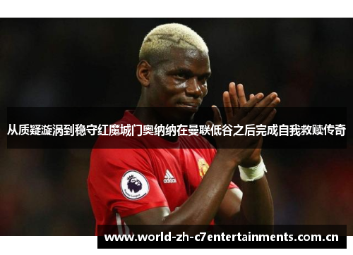 从质疑漩涡到稳守红魔城门奥纳纳在曼联低谷之后完成自我救赎传奇